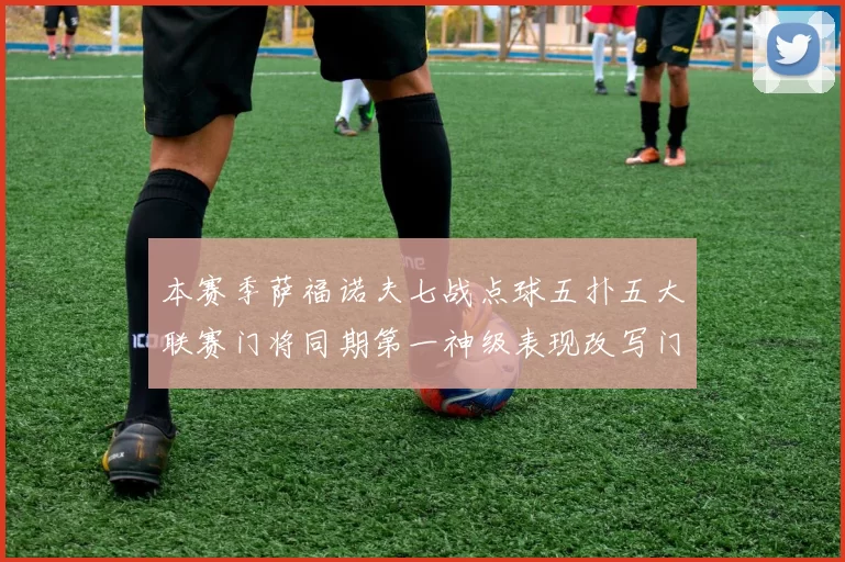 本赛季萨福诺夫七战点球五扑五大联赛门将同期第一神级表现改写门将格局